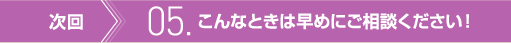 次回　05. こんなときは早めにご相談ください！