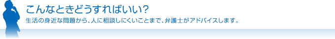 こんなときどうすればいい？ 生活の身近な問題から、人に相談しにくいことまで、弁護士がアドバイスします。